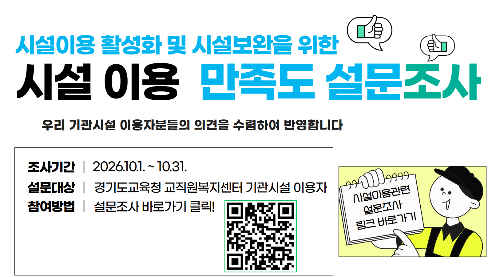 시설이용 활성화 및 시설보완을 위한 시설 이용 만족도 설문조사. 우리 기관시설 이용자분들의 의견을 수렴하여 반영합니다. 조사기간: 2026.10.1. ~ 10.31. 설문대상: 경기도교육청 교직원복지센터 기관시설 이용자. 참여방법: 설문조사 바로가기 클릭! 시설이용관련 설문조사 링크 바로가기
